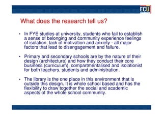 What does the research tell us?
• In FYE studies at university, students who fail to establish
  a sense of belonging and community experience feelings
  of isolation, lack of motivation and anxiety - all major
  factors that lead to disengagement and failure.

• Primary and secondary schools are by the nature of their
  design (architecture) and how they conduct their core
  business (curriculum), compartmentalised and isolationist
  for both teachers, students and administration.

• The library is the one place in this environment that is
  outside this design. It is whole school based and has the
  flexibility to draw together the social and academic
  aspects of the whole school community.
 