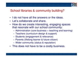 School libraries & community building?

• I do not have all the answers or the ideas.
• Let’s collaborate and share.
• How do we create interesting, engaging spaces
  that resonate with our school community:
  –   Administration (core business = teaching and learning)
  –   Teachers (curriculum design & support)
  –   Students (engagement & relevance)
  –   Parents (lifelong learner & future citizen)
  –   Wider community (status & reputation)
• This does not have to be a costly business.
 