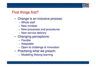 First things first?
 • Change is an inclusive process:
   – Whole staff
   – New mindset
   – New processes and procedures
   – New service delivery
 • Changing perceptions:
   – Flexible
   – Adaptable
   – Open to challenge & innovation
 • Practising what we preach:
   – Modelling lifelong learning
 