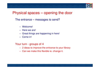 Physical spaces – opening the door
 The entrance – messages to send?

    – Welcome!
    – Here we are!
    – Great things are happening in here!
    – Come in!


 Your turn - groups of 4
    – 2 ideas to improve the entrance to your library
    – Can we make this flexible ie. change it.
 