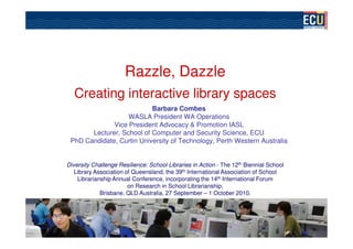 Razzle,
                      Razzle, Dazzle
  Creating interactive library spaces
                           Barbara Combes
                   WASLA President WA Operations
              Vice President Advocacy & Promotion IASL
       Lecturer, School of Computer and Security Science, ECU
 PhD Candidate, Curtin University of Technology, Perth Western Australia


Diversity Challenge Resilience: School Libraries in Action - The 12th Biennial School
   Library Association of Queensland, the 39th International Association of School
    Librarianship Annual Conference, incorporating the 14th International Forum
                        on Research in School Librarianship,
             Brisbane, QLD Australia, 27 September – 1 October 2010.
 