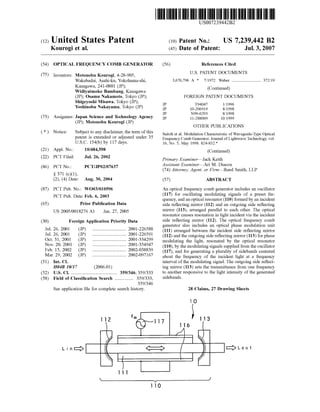 (12) United States Patent
Kourogi et al.
US007239442B2
US 7,239,442 B2
Jul. 3, 2007
(10) Patent N0.:
(45) Date of Patent:
(54)
(75)
(73)
(21)
(22)
(86)
(87)
(65)
(30)
Jul. 26, 2001
Jul. 26, 2001
Oct. 31, 2001
Nov. 20, 2001
Feb. 15, 2002
Mar. 29, 2002
(51)
(52)
(58)
OPTICAL FREQUENCY COMB GENERATOR
Inventors: Motonobu Kourogi, 4-28-905,
Wakabadai, Asahi-ku, Yokohama-shi,
KanagaWa, 241-0801 (JP);
Widiyatmoko Bambang, KanagaWa
(JP); Osamu Nakamoto, Tokyo (JP);
Shigeyoshi MisaWa, Tokyo (JP);
Yoshinobu Nakayama, Tokyo (JP)
Assignees: Japan Science and Technology Agency
(JP); Motonobu Kourogi (JP)
Notice: Subject to any disclaimer, the term of this
patent is extended or adjusted under 35
U.S.C. 154(b) by 117 days.
10/484,598
Jul. 26, 2002
Appl. No.:
PCT Filed:
PCT No.:
§ 371 (0X1)’
(2), (4) Date:
PCT/JP02/07637
Aug. 30, 2004
PCT Pub. No.: WO03/010596
PCT Pub. Date: Feb. 6, 2003
Prior Publication Data
US 2005/0018276 A1 Jan. 27, 2005
Foreign Application Priority Data
(JP) ........................... .. 2001-226588
(JP) ........................... .. 2001-226591
(JP) ........................... .. 2001-334299
(JP) 2001-354947
(JP) 2002-038839
(JP) ........................... .. 2002-097167
Int. Cl.
H04B 10/17 (2006.01)
US. Cl. ..................................... .. 359/346; 359/333
Field of Classi?cation Search .............. .. 359/333,
359/346
See application ?le for complete search history.
IL
(56) References Cited
U.S. PATENT DOCUMENTS
3,676,796 A * 7/1972 Weber ....................... .. 372/19
(Continued)
FOREIGN PATENT DOCUMENTS
JP T94047 1/1996
JP 10-206919 8/1998
JP N99-0293 8/1998
JP 11-288009 10/1999
OTHER PUBLICATIONS
Saitoh et al. Modulation Characteristic of Waveguide-Type Optical
Frequency Comb Generator. Journal of Lightwave Technology, vol.
16, No. 5, May 1998. 824-832.*
(Continued)
Primary ExamineriJack Keith
Assistant ExamineriAri M. Diacou
(74) Attorney, Agent, or FirmiReed Smith, LLP
(57) ABSTRACT
An optical frequency comb generator includes an oscillator
(117) for oscillating modulating signals of a preset fre
quency, and an optical resonator (110) formed by an incident
side re?ecting mirror (112) and an outgoing side re?ecting
mirror (113), arranged parallel to each other. The optical
resonator causes resonation in light incident via the incident
side re?ecting mirror (112). The optical frequency comb
generator also includes an optical phase modulation unit
(111) arranged betWeen the incident side re?ecting mirror
(112) and the outgoing side re?ecting mirror (113) for phase
modulating the light, resonated by the optical resonator
(110), by the modulating signals supplied from the oscillator
(117), and for generating a plurality of sidebands centered
about the frequency of the incident light at a frequency
interval of the modulating signal. The outgoing side re?ect
ing mirror (113) sets the transmittance from one frequency
to another responsive to the light intensity of the generated
sidebands.
28 Claims, 27 Drawing Sheets
10
., 3I17 16
<:>
I13
? II>LOUt2r3
 