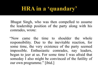 Bhagat Singh, who was then compelled to assume
the leadership position of the party along with his
comrades, wrote:
“Now c...