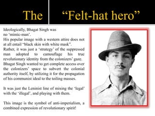 The “Felt-hat hero”
Ideologically, Bhagat Singh was
no ‘mimic-man’.
His popular image with a western attire does not
at al...