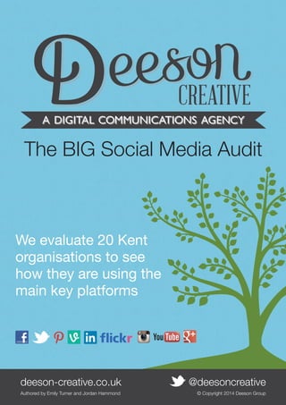 The BIG Social Media Audit

We evaluate 20 Kent
organisations to see
how they are using the
main key platforms

deeson-creative.co.uk	
Authored by Emily Turner and •
deeson-creative.co.uk Jordan Hammond 	
@deesoncreative	

@deesoncreative
© Copyright 2014 Deeson Group
1

 