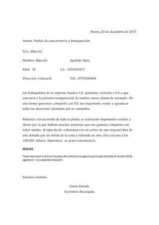Ibarra, 03 de diciembre de 2015
Asunto: Pedido de concurrencia a Inauguración
Sr/a.: Marcelo
Nombre: Marcelo Apellido: Ruiz
Edad: 30 C.I.: 1002365477
Dirección: Cotacachi Telf.: 0972300468
Los trabajadores de la empresa Saudico S.A queremos invitarlo a Ud. a que
concurra a la próxima inauguración de nuestra nueva planta de envasado. De
esta forma queremos compartir con Ud. tan importante evento y agradecer
todas las atenciones prestadas por su compañía.
Posterior a la recorrida de toda la planta, se realizarán importantes eventos y
shows por lo que habrán muchas sorpresas que nos gustaría compartir con
todos ustedes. El espectáculo culminará con un sorteo de una original obra de
arte donada por un artista de la zona y valorada en una cifra cercana a los
100.000 dólares. Esperamos su grata concurrencia.
REGLAS
Favor acercarse a retirar lospasesde cortesía a la agenciaprincipal ubicadaenlacalle 10 de
agostoen la ciudadde Cotacachi.
Saludos cordiales.
Gisela Estrada
Secretaria Encargada
 