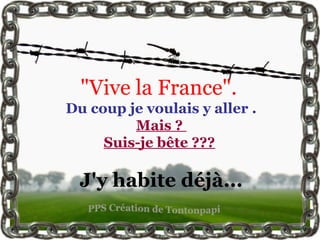 "Vive la France".
Du coup je voulais y aller .
Mais ?
Suis-je bête ???
J'y habite déjà...
 