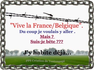 "Vive la France/Belgique".
   Du coup je voulais y aller .
            Mais ?
        Suis-je bête ???

     J'y habite déjà...
 