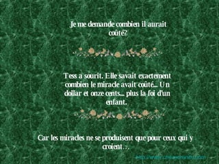 Je me demande combien il aurait coûté?   Tess a sourit. Elle savait exactement combien le miracle avait coûté... Un dollar et onze cents... plus la foi d'un enfant.  Car les miracles ne se produisent que pour ceux qui y croient… http:// www.chezserenite.com 