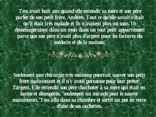 Tess avait huit ans quand elle entendit sa mère et son père parler de son petit frère, Andrew. Tout ce qu'elle savait c'était qu'il était très malade et ils n'avaient plus un sous. Ils déménageraient dans un mois dans un tout petit appartement parce que son père n'avait plus d'argent pour les factures du médecin et de la maison.   Seulement une chirurgie très coûteuse pourrait sauver son petit frère maintenant et il n'y avait personne pour leur prêter l'argent. Elle entendit son père chuchoter à sa mère qui était en larme et désespérée, "seulement un miracle peut le sauver maintenant."Tess alla dans sa chambre et sortit un pot en verre d'une de ses cachettes. 