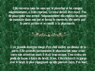 Elle renversa tous les sous sur le plancher et les compta soigneusement, à trois reprises. Le total devait être exact. Pas de place pour une erreur. Soigneusement elle replaça les pièces de monnaie dans son pot et ferma le couvercle, elle sortit par la porte arrière et se rendit à la pharmacie. Une grande enseigne rouge d'un chef indien au-dessus de la porte. Elle attendit patiemment le pharmacien pour avoir toute son attention mais il était trop occupé. Tess croisa ses pieds de façon à faire du bruit. Rien. Elle s'éclaircit la gorge avec le bruit le plus répugnant qu'elle pouvait faire. Pas bon!  