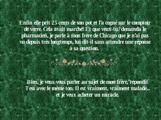 Enfin elle prit 25 cents de son pot et l'a cogné sur le comptoir de verre. Cela avait marché! Et que veux-tu? demanda le pharmacien, je parle à mon frère de Chicago que je n'ai pas vu depuis très longtemps, lui dit-il sans attendre une réponse à sa question.  Bien, je veux vous parler au sujet de mon frère,"répondit Tess avec le même ton. Il est vraiment, vraiment malade... et je veux acheter un miracle. 