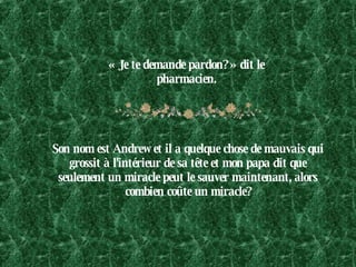 « Je te demande pardon? » dit le pharmacien. Son nom est Andrew et il a quelque chose de mauvais qui grossit à l'intérieur de sa tête et mon papa dit que seulement un miracle peut le sauver maintenant, alors combien coûte un miracle? 