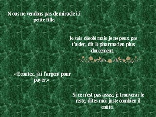 Nous ne vendons pas de miracle ici petite fille. Je suis désolé mais je ne peux pas t'aider, dit le pharmacien plus doucement.  «Écoutez, j'ai l'argent pour payer.»  Si ce n'est pas assez, je trouverai le reste, dites-moi juste combien il coûte.  