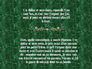 Un dollar et onze cents, répondit Tess tout bas, et c'est tout l'argent que j'ai, mais je peux en obtenir encore plus s'il le faut.  Bien, quelle coïncidence, a sourit l'homme. Un dollar et onze cents, le prix exact d'un miracle pour les petits frères. Il prit l'argent dans une main et avec l'autre main il saisit sa mitaine et dit : emmène-moi où tu demeures. Je veux voir ton frère et rencontrer tes parents. Voyons si j'ai le genre de miracle dont tu as besoin. 