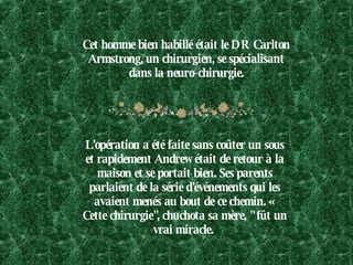 Cet homme bien habillé était le DR Carlton Armstrong, un chirurgien, se spécialisant dans la neuro-chirurgie. L'opération a été faite sans coûter un sous et rapidement Andrew était de retour à la maison et se portait bien. Ses parents parlaient de la série d'événements qui les avaient menés au bout de ce chemin. « Cette chirurgie", chuchota sa mère, " fût un vrai miracle.  