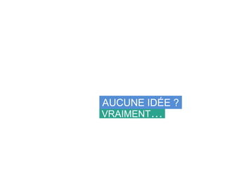 VRAIMENT…
AUCUNE IDÉE ?
 