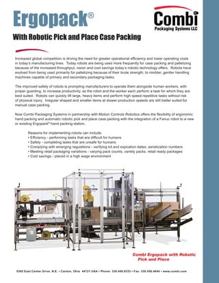 Ergopack®
5365 East Center Drive, N.E. • Canton, Ohio 44721 USA • Phone: 330.456.9333 • Fax: 330.456.4644 • www.combi.com
With Robotic Pick and Place Case Packing
Increased global competition is driving the need for greater operational efficiency and lower operating costs
in today’s manufacturing lines. Today robots are being used more frequently for case packing and palletizing
because of the increased throughput, vision and cost savings today’s robotic technology offers. Robots have
evolved from being used primarily for palletizing because of their brute strength, to nimbler, gentler handling
machines capable of primary and secondary packaging tasks.
The improved safety of robots is prompting manufacturers to operate them alongside human workers, with
proper guarding, to increase productivity, as the robot and the worker each perform a task for which they are
best suited. Robots can quickly lift large, heavy items and perform high speed repetitive tasks without risk
of physical injury. Irregular shaped and smaller items at slower production speeds are still better suited for
manual case packing.
Now Combi Packaging Systems in partnership with Motion Controls Robotics offers the flexibility of ergonomic
hand packing and automatic robotic pick and place case packing with the integration of a Fanuc robot to a new
or existing Ergopack®
hand packing station.
Reasons for implementing robots can include:
• Efficiency - performing tasks that are difficult for humans
• Safety - completing tasks that are unsafe for humans
• Complying with emerging regulations - verifying lot and expiration dates; serialization numbers
• Meeting retail packaging variations - varying pack counts, variety packs, retail ready packages
• Cost savings - placed in a high wage environment
 