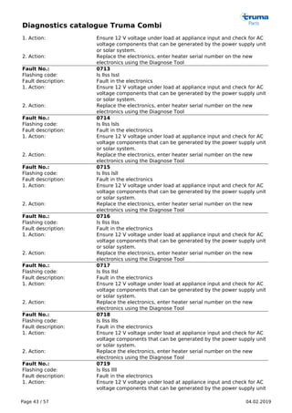 Diagnostics catalogue Truma Combi
Page 43 / 57 04.02.2019
1. Action: Ensure 12 V voltage under load at appliance input and check for AC
voltage components that can be generated by the power supply unit
or solar system.
2. Action: Replace the electronics, enter heater serial number on the new
electronics using the Diagnose Tool
Fault No.: 0713
Flashing code: ls llss lssl
Fault description: Fault in the electronics
1. Action: Ensure 12 V voltage under load at appliance input and check for AC
voltage components that can be generated by the power supply unit
or solar system.
2. Action: Replace the electronics, enter heater serial number on the new
electronics using the Diagnose Tool
Fault No.: 0714
Flashing code: ls llss lsls
Fault description: Fault in the electronics
1. Action: Ensure 12 V voltage under load at appliance input and check for AC
voltage components that can be generated by the power supply unit
or solar system.
2. Action: Replace the electronics, enter heater serial number on the new
electronics using the Diagnose Tool
Fault No.: 0715
Flashing code: ls llss lsll
Fault description: Fault in the electronics
1. Action: Ensure 12 V voltage under load at appliance input and check for AC
voltage components that can be generated by the power supply unit
or solar system.
2. Action: Replace the electronics, enter heater serial number on the new
electronics using the Diagnose Tool
Fault No.: 0716
Flashing code: ls llss llss
Fault description: Fault in the electronics
1. Action: Ensure 12 V voltage under load at appliance input and check for AC
voltage components that can be generated by the power supply unit
or solar system.
2. Action: Replace the electronics, enter heater serial number on the new
electronics using the Diagnose Tool
Fault No.: 0717
Flashing code: ls llss llsl
Fault description: Fault in the electronics
1. Action: Ensure 12 V voltage under load at appliance input and check for AC
voltage components that can be generated by the power supply unit
or solar system.
2. Action: Replace the electronics, enter heater serial number on the new
electronics using the Diagnose Tool
Fault No.: 0718
Flashing code: ls llss llls
Fault description: Fault in the electronics
1. Action: Ensure 12 V voltage under load at appliance input and check for AC
voltage components that can be generated by the power supply unit
or solar system.
2. Action: Replace the electronics, enter heater serial number on the new
electronics using the Diagnose Tool
Fault No.: 0719
Flashing code: ls llss llll
Fault description: Fault in the electronics
1. Action: Ensure 12 V voltage under load at appliance input and check for AC
voltage components that can be generated by the power supply unit
 