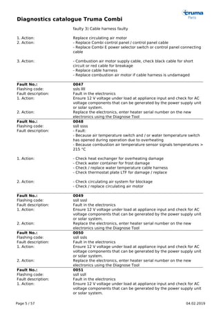 Diagnostics catalogue Truma Combi
Page 5 / 57 04.02.2019
faulty 3) Cable harness faulty
1. Action: Replace circulating air motor
2. Action: - Replace Combi control panel / control panel cable
- Replace Combi E power selector switch or control panel connecting
cable
3. Action: - Combustion air motor supply cable, check black cable for short
circuit or red cable for breakage
- Replace cable harness
- Replace combustion air motor if cable harness is undamaged
Fault No.: 0047
Flashing code: ssls llll
Fault description: Fault in the electronics
1. Action: Ensure 12 V voltage under load at appliance input and check for AC
voltage components that can be generated by the power supply unit
or solar system.
2. Action: Replace the electronics, enter heater serial number on the new
electronics using the Diagnose Tool
Fault No.: 0048
Flashing code: ssll ssss
Fault description: - Fault:
- Because air temperature switch and / or water temperature switch
has opened during operation due to overheating
- Because combustion air temperature sensor signals temperatures >
215 °C
1. Action: - Check heat exchanger for overheating damage
- Check water container for frost damage
- Check / replace water temperature cable harness
- Check thermostat plate LTF for damage / replace
2. Action: - Check circulating air system for blockage
- Check / replace circulating air motor
Fault No.: 0049
Flashing code: ssll sssl
Fault description: Fault in the electronics
1. Action: Ensure 12 V voltage under load at appliance input and check for AC
voltage components that can be generated by the power supply unit
or solar system.
2. Action: Replace the electronics, enter heater serial number on the new
electronics using the Diagnose Tool
Fault No.: 0050
Flashing code: ssll ssls
Fault description: Fault in the electronics
1. Action: Ensure 12 V voltage under load at appliance input and check for AC
voltage components that can be generated by the power supply unit
or solar system.
2. Action: Replace the electronics, enter heater serial number on the new
electronics using the Diagnose Tool
Fault No.: 0051
Flashing code: ssll ssll
Fault description: Fault in the electronics
1. Action: Ensure 12 V voltage under load at appliance input and check for AC
voltage components that can be generated by the power supply unit
or solar system.
 