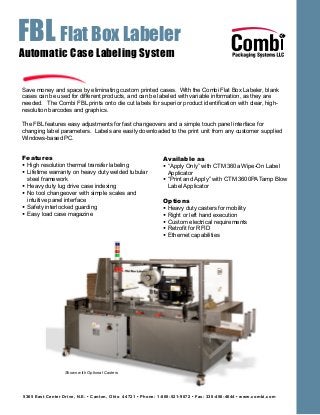 FBL Flat Box Labeler
5365 East Center Drive, N.E. • Canton, Ohio 44721 • Phone: 1-800-521-9072 • Fax: 330-456-4644 • www.combi.com
Automatic Case Labeling System
Save money and space by eliminating custom printed cases. With the Combi Flat Box Labeler, blank
cases can be used for different products, and can be labeled with variable information, as they are
needed. The Combi FBL prints onto die cut labels for superior product identification with clear, high-
resolution barcodes and graphics.
The FBL features easy adjustments for fast changeovers and a simple touch panel interface for
changing label parameters. Labels are easily downloaded to the print unit from any customer supplied
Windows-based PC.
Features
• High resolution thermal transfer labeling
• Lifetime warranty on heavy duty welded tubular
steel framework
• Heavy duty lug drive case indexing
• No tool changeover with simple scales and
intuitive panel interface
• Safety interlocked guarding
• Easy load case magazine
Available as
• “Apply Only” with CTM 360a Wipe-On Label
Applicator
• “Print and Apply” with CTM 3600PA Tamp Blow
Label Applicator
Options
• Heavy duty casters for mobility
• Right or left hand execution
• Custom electrical requirements
• Retrofit for RFID
• Ethernet capabilities
Shown with Optional Casters
 
