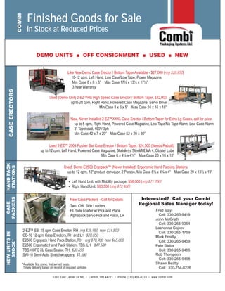 Finished Goods for Sale
In Stock at Reduced Prices
COMBI
CASEERECTORS
DEMO UNITS ■ OFF CONSIGNMENT ■ USED ■ NEW
Like New Demo Case Erector / Bottom Taper Available - $27,000 (reg $28,850)
10-12 cpm, Left Hand, Low Case/Low Tape, Power Magazine,
Min Case 8 x 6 x 5” Max Case 17½ x 13½ x 17½”
3 Year Warranty
Used (Demo Unit) 2-EZ™HS High Speed Case Erector / Bottom Taper, $32,000
up to 20 cpm, Right Hand, Powered Case Magazine, Servo Drive
Min Case 8 x 6 x 5” Max Case 24 x 16 x 18”
New, Never Installed 2-EZ™XXXL Case Erector / Bottom Taper for Extra Lg Cases, call for price
up to 5 cpm, Right Hand, Powered Case Magazine, Low Tape/No Tape Alarm, Low Case Alarm
3” Tapehead, 460V 3ph
Min Case 42 x 7 x 20” Max Case 52 x 20 x 30”
Used 2-EZ™ 2004 Pusher Bar Case Erector / Bottom Taper, $24,500 (Needs Rebuilt)
up to 12 cpm, Left Hand, Powered Case Magazine, Stainless Steel/NEMA 4, Cluster Lube
Min Case 6 x 4½ x 4½” Max Case 20 x 16 x 18”
HANDPACK
STATIONS
Used, Demo E2500 Ergopack™ (Never Installed) Ergonomic Hand Packing Stations
up to 12 cpm, 12” product conveyor, 2 Person, Min Case 8½ x 4¾ x 4” Max Case 20 x 13½ x 19”
▪ Left Hand Unit, with Mobility package, $58,000 (reg $71,700)
▪ Right Hand Unit, $63,500 (reg $72,400)
CASE
PACKERS
New Case Packers - Call for Details
Two, CHL Side Loaders
HL Side Loader w/ Pick and Place
Alphapack Servo Pick and Place, LH
NEWUNITSIN
STOCK*
2-EZ™ SB, 15 cpm Case Erector, RH reg $35,950 now $34,500
CE-10 12 cpm Case Erectors, RH and LH $28,850
E2500 Ergopack Hand Pack Station, RH reg $70,900 now $65,000
E2500 Ergomatic Hand Pack Station, TBS, LH $47,500
TBS100FC XL Case Sealer, RH, $20,650
SW-10 Semi-Auto Stretchwrappers, $4,500
*Available ﬁrst come, ﬁrst served basis.
Timely delivery based on receipt of required samples
Interested? Call your Combi
Regional Sales Manager today!
Fred May
Cell: 330-265-9419
John McGrath
Cell: 330-265-9364
Lashonna Gojkov
Cell: 330-265-1759
Mark Freidly
Cell: 330-265-9459
Pete Ballos
Cell: 330-265-9486
Rob Thompson
Cell: 330-265-9498
Shawn Beatty
Cell: 330-754-8226
5365 East Center Dr NE ◦ Canton, OH 44721 ◦ Phone (330) 456-9333 ◦ www.combi.com
 