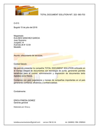 TOTAL DOCUMENT SOLUTION NIT. 322- 983-703
totaldocumentsolution@gmail.com carrera 74# 32-16 tel. 2669832- PBX: 2998563
C-013
Bogotá 15 de julio del 2016
Magistrado
EULISES SANCHEZ GARCIA
Juez Supremo
Juzgado 14
Avenida 26 # 12-54
Medellin
Asunto: ofrecimiento de servicios.
Cordial Saludo:
Me permito presentar la compañía TOTAL DOCUMENT SOLUTION enfocada en
el manejo integral de documentos con tecnología de punta, generando grandes
beneficios para el control, administración y disposición de documentos tanto
digitales como físicos.
Contamos con gran experiencia y manejo de compañías importantes en el país
generando confianza, eficiencia y confidencialidad.
Cordialmente:
ERICA PINEDA GOMEZ
Gerente general
Elaborado por: Erica p.
 