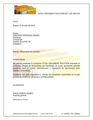 TOTAL DOCUMENT SOLUTION NIT. 322- 983-703
totaldocumentsolution@gmail.com carrera 74# 32-16 tel. 2669832- PBX: 2998563
C-015
Bogotá 15 de julio del 2016
Doctor
SANTIAGO ESPINOSA PINEDA
Psicologo
Compensar
Carrera 25 g # 85- 55
Cartagena
Asunto: ofrecimiento de servicios.
Cordial Saludo:
Me permito presentar la compañía TOTAL DOCUMENT SOLUTION enfocada en
el manejo integral de documentos con tecnología de punta, generando grandes
beneficios para el control, administración y disposición de documentos tanto
digitales como físicos.
Contamos con gran experiencia y manejo de compañías importantes en el país
generando confianza, eficiencia y confidencialidad.
Cordialmente:
ERICA PINEDA GOMEZ
Gerente general
Elaborado por: Erica p.
 