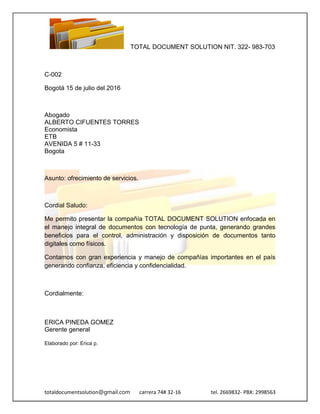 TOTAL DOCUMENT SOLUTION NIT. 322- 983-703
totaldocumentsolution@gmail.com carrera 74# 32-16 tel. 2669832- PBX: 2998563
C-002
Bogotá 15 de julio del 2016
Abogado
ALBERTO CIFUENTES TORRES
Economista
ETB
AVENIDA 5 # 11-33
Bogota
Asunto: ofrecimiento de servicios.
Cordial Saludo:
Me permito presentar la compañía TOTAL DOCUMENT SOLUTION enfocada en
el manejo integral de documentos con tecnología de punta, generando grandes
beneficios para el control, administración y disposición de documentos tanto
digitales como físicos.
Contamos con gran experiencia y manejo de compañías importantes en el país
generando confianza, eficiencia y confidencialidad.
Cordialmente:
ERICA PINEDA GOMEZ
Gerente general
Elaborado por: Erica p.
 