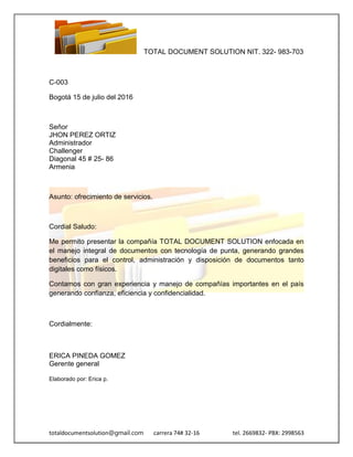 TOTAL DOCUMENT SOLUTION NIT. 322- 983-703
totaldocumentsolution@gmail.com carrera 74# 32-16 tel. 2669832- PBX: 2998563
C-003
Bogotá 15 de julio del 2016
Señor
JHON PEREZ ORTIZ
Administrador
Challenger
Diagonal 45 # 25- 86
Armenia
Asunto: ofrecimiento de servicios.
Cordial Saludo:
Me permito presentar la compañía TOTAL DOCUMENT SOLUTION enfocada en
el manejo integral de documentos con tecnología de punta, generando grandes
beneficios para el control, administración y disposición de documentos tanto
digitales como físicos.
Contamos con gran experiencia y manejo de compañías importantes en el país
generando confianza, eficiencia y confidencialidad.
Cordialmente:
ERICA PINEDA GOMEZ
Gerente general
Elaborado por: Erica p.
 