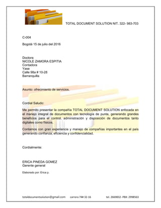 TOTAL DOCUMENT SOLUTION NIT. 322- 983-703
totaldocumentsolution@gmail.com carrera 74# 32-16 tel. 2669832- PBX: 2998563
C-004
Bogotá 15 de julio del 2016
Doctora
NICOLE ZAMORA ESPITIA
Contadora
Yase
Calle 98a # 10-28
Barranquilla
Asunto: ofrecimiento de servicios.
Cordial Saludo:
Me permito presentar la compañía TOTAL DOCUMENT SOLUTION enfocada en
el manejo integral de documentos con tecnología de punta, generando grandes
beneficios para el control, administración y disposición de documentos tanto
digitales como físicos.
Contamos con gran experiencia y manejo de compañías importantes en el país
generando confianza, eficiencia y confidencialidad.
Cordialmente:
ERICA PINEDA GOMEZ
Gerente general
Elaborado por: Erica p.
 