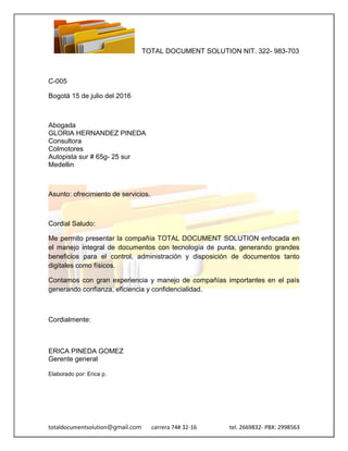TOTAL DOCUMENT SOLUTION NIT. 322- 983-703
totaldocumentsolution@gmail.com carrera 74# 32-16 tel. 2669832- PBX: 2998563
C-005
Bogotá 15 de julio del 2016
Abogada
GLORIA HERNANDEZ PINEDA
Consultora
Colmotores
Autopista sur # 65g- 25 sur
Medellin
Asunto: ofrecimiento de servicios.
Cordial Saludo:
Me permito presentar la compañía TOTAL DOCUMENT SOLUTION enfocada en
el manejo integral de documentos con tecnología de punta, generando grandes
beneficios para el control, administración y disposición de documentos tanto
digitales como físicos.
Contamos con gran experiencia y manejo de compañías importantes en el país
generando confianza, eficiencia y confidencialidad.
Cordialmente:
ERICA PINEDA GOMEZ
Gerente general
Elaborado por: Erica p.
 