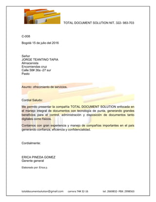TOTAL DOCUMENT SOLUTION NIT. 322- 983-703
totaldocumentsolution@gmail.com carrera 74# 32-16 tel. 2669832- PBX: 2998563
C-008
Bogotá 15 de julio del 2016
Señor
JORGE TEANTINO TAPIA
Almacenista
Encomiendas cruz
Calle 58# 36a -27 sur
Pasto
Asunto: ofrecimiento de servicios.
Cordial Saludo:
Me permito presentar la compañía TOTAL DOCUMENT SOLUTION enfocada en
el manejo integral de documentos con tecnología de punta, generando grandes
beneficios para el control, administración y disposición de documentos tanto
digitales como físicos.
Contamos con gran experiencia y manejo de compañías importantes en el país
generando confianza, eficiencia y confidencialidad.
Cordialmente:
ERICA PINEDA GOMEZ
Gerente general
Elaborado por: Erica p.
 