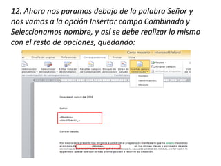 12. Ahora nos paramos debajo de la palabra Señor y
nos vamos a la opción Insertar campo Combinado y
Seleccionamos nombre, y así se debe realizar lo mismo
con el resto de opciones, quedando:
 