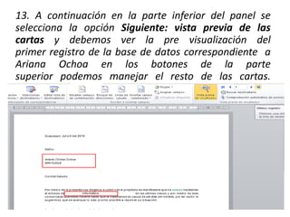 13. A continuación en la parte inferior del panel se
selecciona la opción Siguiente: vista previa de las
cartas y debemos ver la pre visualización del
primer registro de la base de datos correspondiente a
Ariana Ochoa en los botones de la parte
superior podemos manejar el resto de las cartas.
 