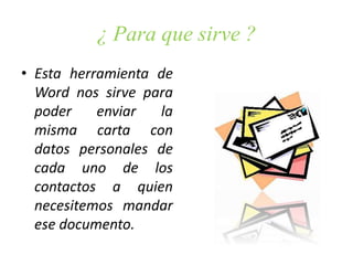 ¿ Para que sirve ?
• Esta herramienta de
Word nos sirve para
poder enviar la
misma carta con
datos personales de
cada uno de los
contactos a quien
necesitemos mandar
ese documento.
 