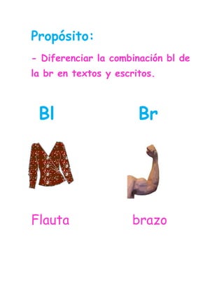 Propósito:<br />- Diferenciar la combinación bl de la br en textos y escritos.<br /> Bl           Br<br />-3333751162053335655306705                <br />Flauta                brazo                            <br />Lee las combinaciones y relaciona las iguales.<br />bla                       bre<br />bre                      ble<br />blo                       bru <br />bru                      bri                                 <br />flu                       bla <br />bri                       bro<br />bro                       blo<br />ble                        blu<br />Lee varias veces las palabras.<br />Bloque        octubre      sombra    <br />Habla         pesebre      pueblo<br />Tabla          brujo          cabra<br />Blanca         cebra            cable    <br />Biblioteca        sable       niebla  <br />Alfombra          libro      libreta<br />Brocha       sombrero    ombligo<br />      <br />Lee varias veces las oraciones.<br />Esta mañana hay mucha niebla.<br />La blusa blanca es muy bonita.<br />La cabra vive en la granja.<br />El brujo Blado es un bromista.<br />Brenda vive en un pueblo.<br />En la biblioteca hay muchos libros interesantes.<br /> <br />Relaciona la palabra con la                 imagen.                         Sombrero<br />1807845683260-596265157480                                      <br />                                      Brenda<br />                                                         <br />264795518160                                                         Cabra<br />2303145202565                                     <br />                                     Bruja   <br />264795500380 <br />2192655496570                                     Niebla<br />                                      Blusa<br />Relaciona la silaba para completar la palabra.<br />bli      bra     ble      bla     blanco     bre     <br />41281352679702116455267970-116205267970<br />                               <br />                                            <br /> <br /> ___co              __va                ta__                   <br />4509135497840-2838454292602238375124460                <br /> <br />   ca__               ce__            bi__oteca                                      <br />Relaciona la palabra con el sonido inicial.<br />                                       <br />                                                                                                                                                                                 Bru                            ma<br />    Bro                            sa      <br />    Blo                            jula<br />    Blu                            so<br />    Bra                            que<br />    Bol                             sa<br />    Bri                             zo   <br />Lee y relaciona las palabras iguales <br />                     <br />Octubre                    Abrazo                                        Hablador                   Brebaje<br />Abrazo                     Hablador<br />Brebaje                    Cebra<br />Cebra                      Tabla<br />Tabla                       Pesebre<br />Pesebre                    Octubre<br />Completa las oraciones con las palabras de la nube.<br />brujo          cebra       pueblo    blanca     niebla        brebaje    <br />La profesora tiene una blusa _______.  <br />La  _______ esta en la sombra.<br />El _______ es acogedor.<br />El _____ Blado hace un ______.<br />Por las mañanas hay mucha   _______ .<br />Si le das clic a estas letras encontraras unas páginas web donde puedes reforzar las combinaciones vistas.<br />       Bl    Br<br />