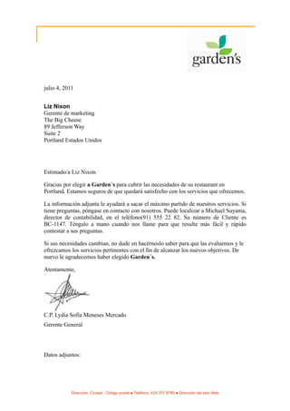 julio 4, 2011


Liz Nixon
Gerente de marketing
The Big Cheese
89 Jefferson Way
Suite 2
Portland Estados Unidos




Estimado/a Liz Nixon:

Gracias por elegir a Garden´s para cubrir las necesidades de su restaurant en
Portland. Estamos seguros de que quedará satisfecho con los servicios que ofrecemos.

La información adjunta le ayudará a sacar el máximo partido de nuestros servicios. Si
tiene preguntas, póngase en contacto con nosotros. Puede localizar a Michael Suyama,
director de contabilidad, en el teléfono(91) 555 22 82. Su número de Cliente es
BC-1147. Téngalo a mano cuando nos llame para que resulte más fácil y rápido
contestar a sus preguntas.

Si sus necesidades cambian, no dude en hacérnoslo saber para que las evaluemos y le
ofrezcamos los servicios pertinentes con el fin de alcanzar los nuevos objetivos. De
nuevo le agradecemos haber elegido Garden´s.

Atentamente,




C.P. Lydia Sofía Meneses Mercado
Gerente General




Datos adjuntos:




            Dirección, Ciudad, Código postal ● Teléfono: 425.707.9790 ● Dirección del sitio Web
 