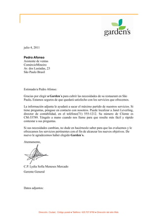 julio 4, 2011


Pedro Afonso
Asistente de ventas
ComércioMineiro
Av. dos Lusíadas, 23
São Paulo Brasil




Estimado/a Pedro Afonso:

Gracias por elegir a Garden´s para cubrir las necesidades de su restaurant en São
Paulo. Estamos seguros de que quedará satisfecho con los servicios que ofrecemos.

La información adjunta le ayudará a sacar el máximo partido de nuestros servicios. Si
tiene preguntas, póngase en contacto con nosotros. Puede localizar a Janet Leverling,
director de contabilidad, en el teléfono(71) 555-1212. Su número de Cliente es
CM-33789. Téngalo a mano cuando nos llame para que resulte más fácil y rápido
contestar a sus preguntas.

Si sus necesidades cambian, no dude en hacérnoslo saber para que las evaluemos y le
ofrezcamos los servicios pertinentes con el fin de alcanzar los nuevos objetivos. De
nuevo le agradecemos haber elegido Garden´s.

Atentamente,




C.P. Lydia Sofía Meneses Mercado
Gerente General




Datos adjuntos:




            Dirección, Ciudad, Código postal ● Teléfono: 425.707.9790 ● Dirección del sitio Web
 