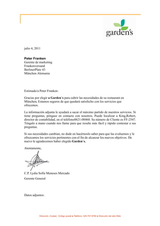 julio 4, 2011


Peter Franken
Gerente de marketing
Frankenversand
BerlinerPlatz 43
München Alemania




Estimado/a Peter Franken:

Gracias por elegir a Garden´s para cubrir las necesidades de su restaurant en
München. Estamos seguros de que quedará satisfecho con los servicios que
ofrecemos.

La información adjunta le ayudará a sacar el máximo partido de nuestros servicios. Si
tiene preguntas, póngase en contacto con nosotros. Puede localizar a King,Robert,
director de contabilidad, en el teléfono0621-08460. Su número de Cliente es FF-2547.
Téngalo a mano cuando nos llame para que resulte más fácil y rápido contestar a sus
preguntas.

Si sus necesidades cambian, no dude en hacérnoslo saber para que las evaluemos y le
ofrezcamos los servicios pertinentes con el fin de alcanzar los nuevos objetivos. De
nuevo le agradecemos haber elegido Garden´s.

Atentamente,




C.P. Lydia Sofía Meneses Mercado
Gerente General




Datos adjuntos:




            Dirección, Ciudad, Código postal ● Teléfono: 425.707.9790 ● Dirección del sitio Web
 