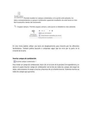 En este menú podrás utilizar una barra de desplazamiento para moverte por los diferentes
destinatarios. También podrás buscarlo o comprobar algún tipo de error por tu parte en la
creación de la carta.
Insertar campos de combinación
Para incluir un campo de combinación, hacer clic en el icono de la pestaña Correspondencia y se
abrirá el cuadro Insertar campo de combinación con la lista de todos los campos del origen de
datos, seleccionamos el campo a insertar y hacemos clic en el botón Insertar. Podemos insertar así
todos los campos que queramos.
 