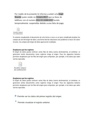 Si estamos visualizando el documento de esta forma a veces es un poco complicado localizar los
campos de son del origen de datos, una forma fácil de solucionar este problema es hacer clic sobre
el icono , los campos del origen de datos aparecerán resaltados.
Desplazarse por los registros
El origen de datos puede contener varias filas de datos (varios destinatarios), al combinar, se
generarán tantos documentos como registros tenga el origen. Pues los siguientes botones
permiten desplazarse por las filas del origen para comprobar, por ejemplo, si los datos que salen
son los esperados
.
Desplazarse por los registros
El origen de datos puede contener varias filas de datos (varios destinatarios), al combinar, se
generarán tantos documentos como registros tenga el origen. Pues los siguientes botones
permiten desplazarse por las filas del origen para comprobar, por ejemplo, si los datos que salen
son los esperados.
 
