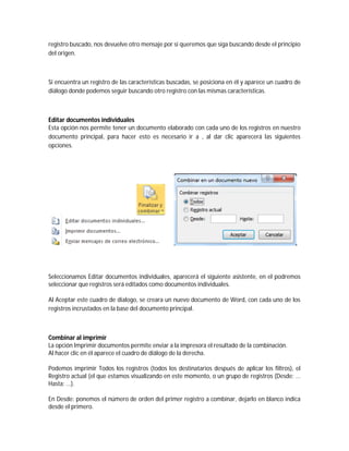 registro buscado, nos devuelve otro mensaje por si queremos que siga buscando desde el principio
del origen.
Si encuentra un registro de las características buscadas, se posiciona en él y aparece un cuadro de
diálogo donde podemos seguir buscando otro registro con las mismas características.
Editar documentos individuales
Esta opción nos permite tener un documento elaborado con cada uno de los registros en nuestro
documento principal, para hacer esto es necesario ir a , al dar clic aparecerá las siguientes
opciones.
Seleccionamos Editar documentos individuales, aparecerá el siguiente asistente, en el podremos
seleccionar que registros será editados como documentos individuales.
Al Aceptar este cuadro de dialogo, se creara un nuevo documento de Word, con cada uno de los
registros incrustados en la base del documento principal.
Combinar al imprimir
La opción Imprimir documentos permite enviar a la impresora el resultado de la combinación.
Al hacer clic en él aparece el cuadro de diálogo de la derecha.
Podemos imprimir Todos los registros (todos los destinatarios después de aplicar los filtros), el
Registro actual (el que estamos visualizando en este momento, o un grupo de registros (Desde: ...
Hasta: ...).
En Desde: ponemos el número de orden del primer registro a combinar, dejarlo en blanco indica
desde el primero.
 