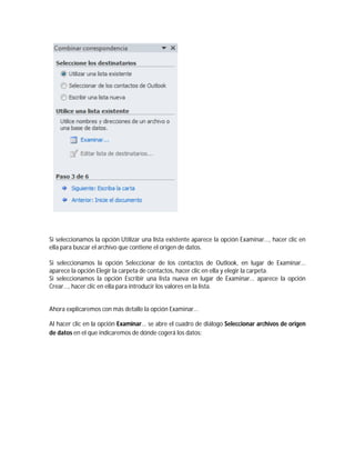 Si seleccionamos la opción Utilizar una lista existente aparece la opción Examinar..., hacer clic en
ella para buscar el archivo que contiene el origen de datos.
Si seleccionamos la opción Seleccionar de los contactos de Outlook, en lugar de Examinar...
aparece la opción Elegir la carpeta de contactos, hacer clic en ella y elegir la carpeta.
Si seleccionamos la opción Escribir una lista nueva en lugar de Examinar... aparece la opción
Crear..., hacer clic en ella para introducir los valores en la lista.
Ahora explicaremos con más detalle la opción Examinar...
Al hacer clic en la opción Examinar... se abre el cuadro de diálogo Seleccionar archivos de origen
de datos en el que indicaremos de dónde cogerá los datos:
 