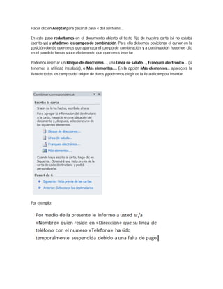 Hacer clic en Aceptar para pasar al paso 4 del asistente...
En este paso redactamos en el documento abierto el texto fijo de nuestra carta (si no estaba
escrito ya) y añadimos los campos de combinación. Para ello debemos posicionar el cursor en la
posición donde queremos que aparezca el campo de combinación y a continuación hacemos clic
en el panel de tareas sobre el elemento que queremos insertar.
Podemos insertar un Bloque de direcciones..., una Línea de saludo..., Franqueo electrónico... (si
tenemos la utilidad instalada), o Más elementos.... En la opción Más elementos... aparecerá la
lista de todos los campos del origen de datos y podremos elegir de la lista el campo a insertar.
Por ejemplo:
 