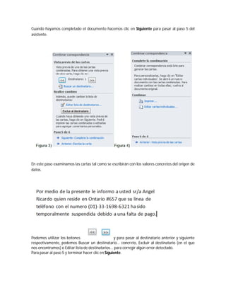 Cuando hayamos completado el documento hacemos clic en Siguiente para pasar al paso 5 del
asistente.
En este paso examinamos las cartas tal como se escribirán con los valores concretos del origen de
datos.
Podemos utilizar los botones y para pasar al destinatario anterior y siguiente
respectivamente, podemos Buscar un destinatario... concreto, Excluir al destinatario (en el que
nos encontramos) o Editar lista de destinatarios... para corregir algún error detectado.
Para pasar al paso 5 y terminar hacer clic en Siguiente.
 