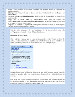Hojee los documentos combinados utilizando los botones anterior y siguiente del
panel de tareas.
Obtenga una vista previa de un documento concreto haciendo clic en Buscar un
destinatario.
Haga clic en Excluir al destinatario si observa que no desea incluir el registro que
está mirando.
Haga clic en Editar lista de destinatarios para abrir el cuadro de
diálogo Destinatarios de combinar correspondencia, en el que puede filtrar la lista
si ve registros que no desea incluir.
Haga clic en Anterior en la parte inferior del panel de tareas para volver atrás un paso
o dos si necesita efectuar otros cambios.
Cuando esté satisfecho de los resultados de la combinación, haga clic
en Siguiente en la parte inferior del panel de tareas.
Completar la combinación
Ahora todo depende del tipo de documento que esté creando. Si está combinando
cartas, puede imprimirlas o modificarlas individualmente. Si elige modificar las
cartas, Word las guarda en un único archivo, con una carta por página.
Independientemente del tipo de documento que esté creando, puede imprimir,
trasmitir o guardar todos los documentos o únicamente un subconjunto de los
mismos.
Recuerde que los documento combinados que guarde son independientes del
documento principal. Es una buena idea guardar el documento principal si planea
utilizarlo en otra combinación de correspondencia.
 