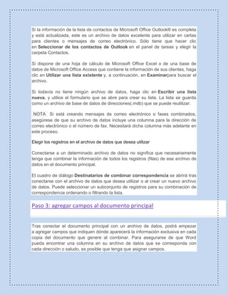 Si la información de la lista de contactos de Microsoft Office Outlook® es completa
y está actualizada, este es un archivo de datos excelente para utilizar en cartas
para clientes o mensajes de correo electrónico. Sólo tiene que hacer clic
en Seleccionar de los contactos de Outlook en el panel de tareas y elegir la
carpeta Contactos.
Si dispone de una hoja de cálculo de Microsoft Office Excel o de una base de
datos de Microsoft Office Access que contiene la información de sus clientes, haga
clic en Utilizar una lista existente y, a continuación, en Examinarpara buscar el
archivo.
Si todavía no tiene ningún archivo de datos, haga clic en Escribir una lista
nueva, y utilice el formulario que se abre para crear su lista. La lista se guarda
como un archivo de base de datos de direcciones(.mdb) que se puede reutilizar.
NOTA Si está creando mensajes de correo electrónico o faxes combinados,
asegúrese de que su archivo de datos incluye una columna para la dirección de
correo electrónico o el número de fax. Necesitará dicha columna más adelante en
este proceso.
Elegir los registros en el archivo de datos que desea utilizar
Conectarse a un determinado archivo de datos no significa que necesariamente
tenga que combinar la información de todos los registros (filas) de ese archivo de
datos en el documento principal.
El cuadro de diálogo Destinatarios de combinar correspondencia se abrirá tras
conectarse con el archivo de datos que desea utilizar o al crear un nuevo archivo
de datos. Puede seleccionar un subconjunto de registros para su combinación de
correspondencia ordenando o filtrando la lista.
Paso 3: agregar campos al documento principal
Tras conectar el documento principal con un archivo de datos, podrá empezar
a agregar campos que indiquen dónde aparecerá la información exclusiva en cada
copia del documento que genere al combinar. Para asegurarse de que Word
pueda encontrar una columna en su archivo de datos que se corresponda con
cada dirección o saludo, es posible que tenga que asignar campos.
 