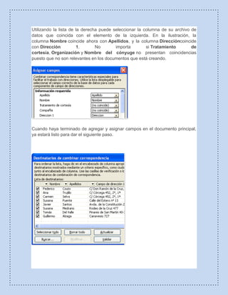 Utilizando la lista de la derecha puede seleccionar la columna de su archivo de
datos que coincida con el elemento de la izquierda. En la ilustración, la
columna Nombre coincide ahora con Apellidos, y la columna Direccióncoincide
con Dirección 1. No importa si Tratamiento de
cortesía, Organización y Nombre del cónyuge no presentan coincidencias
puesto que no son relevantes en los documentos que está creando.
Cuando haya terminado de agregar y asignar campos en el documento principal,
ya estará listo para dar el siguiente paso.
 