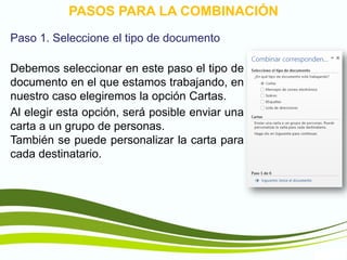 TIC1
PASOS PARA LA COMBINACIÓN
Paso 1. Seleccione el tipo de documento
Debemos seleccionar en este paso el tipo de
documento en el que estamos trabajando, en
nuestro caso elegiremos la opción Cartas.
Al elegir esta opción, será posible enviar una
carta a un grupo de personas.
También se puede personalizar la carta para
cada destinatario.
 